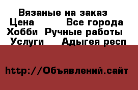 Вязаные на заказ › Цена ­ 800 - Все города Хобби. Ручные работы » Услуги   . Адыгея респ.